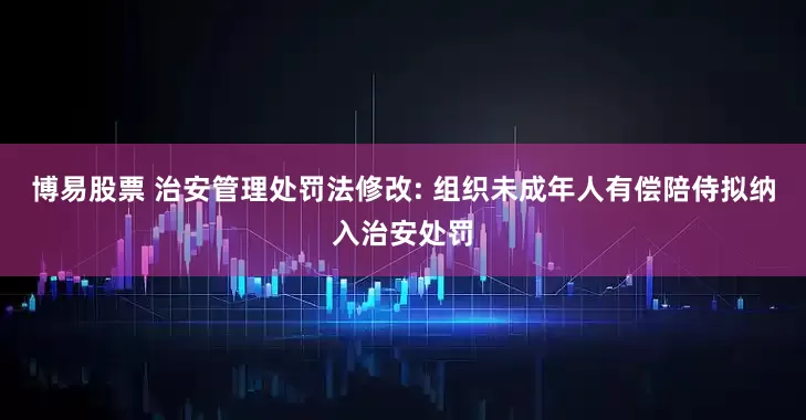 博易股票 治安管理处罚法修改: 组织未成年人有偿陪侍拟纳入治安处罚