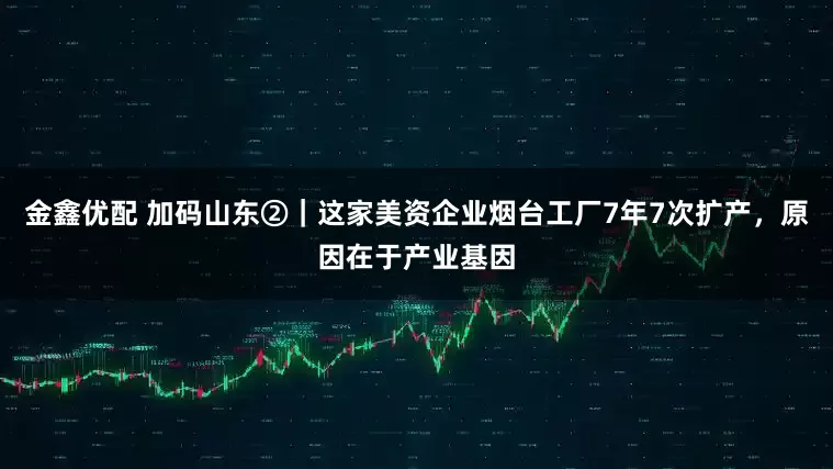 金鑫优配 加码山东②｜这家美资企业烟台工厂7年7次扩产，原因在于产业基因