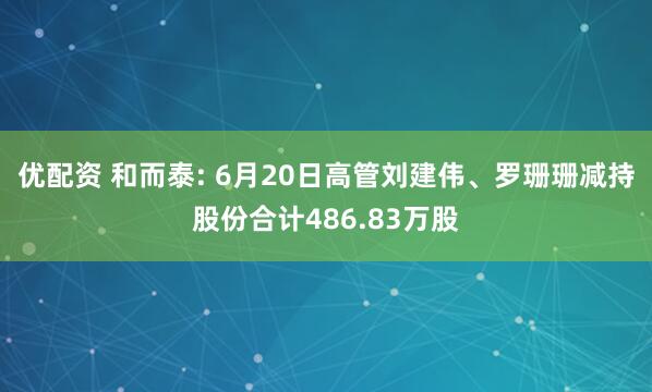 优配资 和而泰: 6月20日高管刘建伟、罗珊珊减持股份合计486.83万股