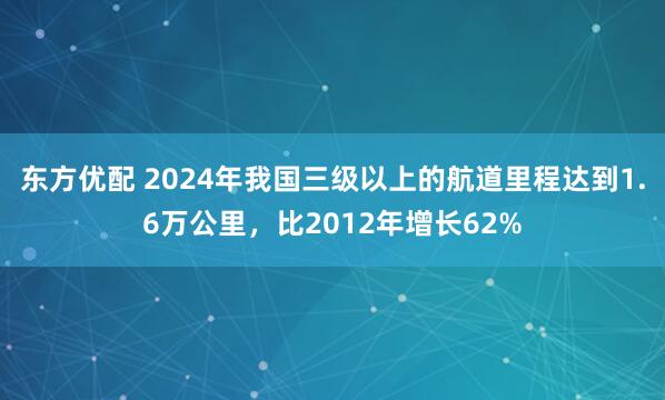东方优配 2024年我国三级以上的航道里程达到1.6万公里，比2012年增长62%