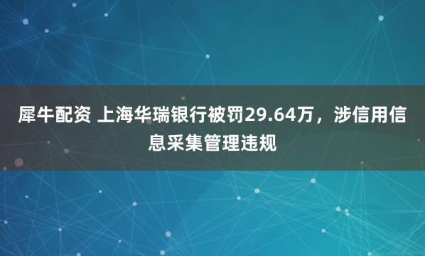 犀牛配资 上海华瑞银行被罚29.64万，涉信用信息采集管理违规