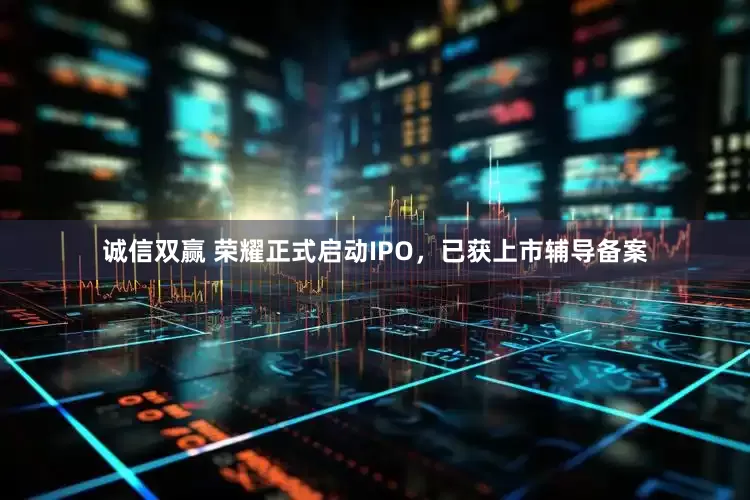 诚信双赢 荣耀正式启动IPO，已获上市辅导备案