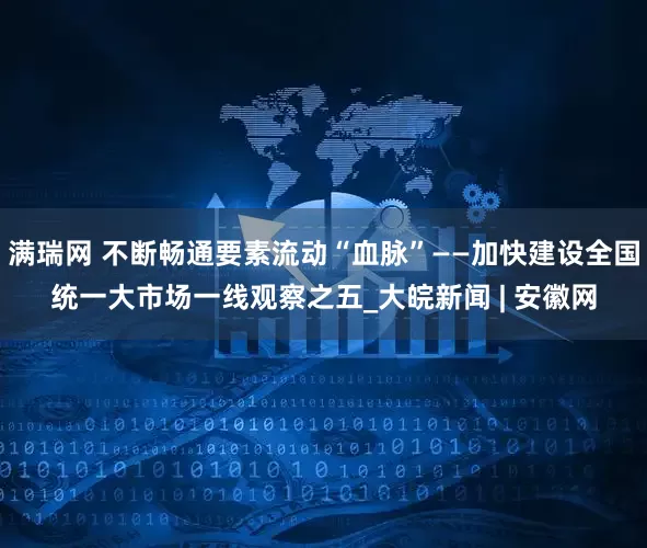 满瑞网 不断畅通要素流动“血脉”——加快建设全国统一大市场一线观察之五_大皖新闻 | 安徽网
