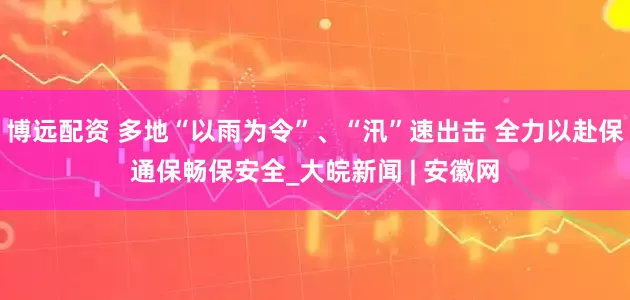 博远配资 多地“以雨为令”、“汛”速出击 全力以赴保通保畅保安全_大皖新闻 | 安徽网