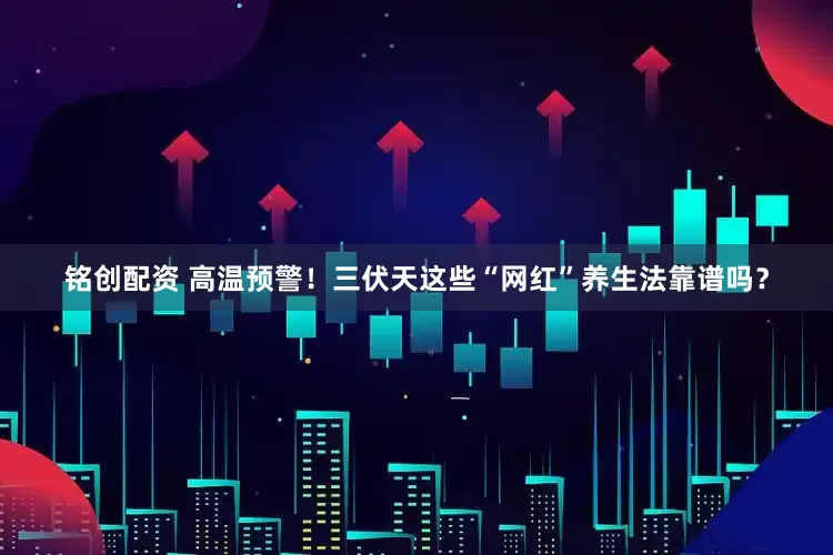 铭创配资 高温预警！三伏天这些“网红”养生法靠谱吗？