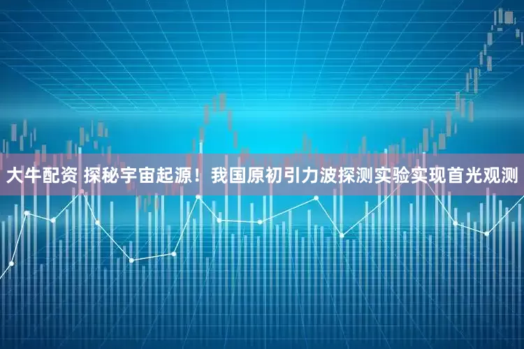 大牛配资 探秘宇宙起源！我国原初引力波探测实验实现首光观测