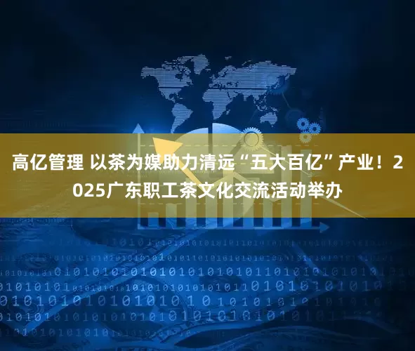 高亿管理 以茶为媒助力清远“五大百亿”产业！2025广东职工茶文化交流活动举办