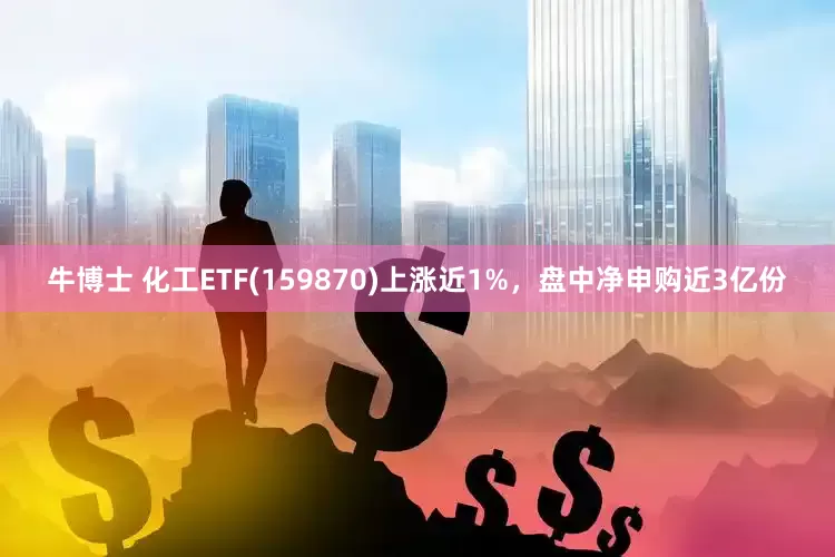 牛博士 化工ETF(159870)上涨近1%，盘中净申购近3亿份