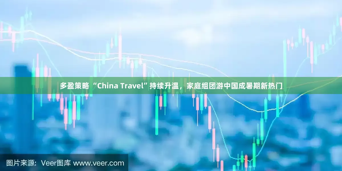 多盈策略 “China Travel”持续升温，家庭组团游中国成暑期新热门