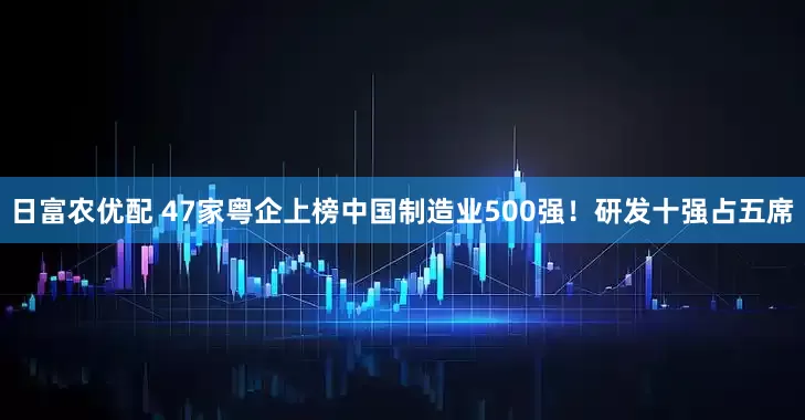 日富农优配 47家粤企上榜中国制造业500强！研发十强占五席