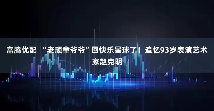 富腾优配  “老顽童爷爷”回快乐星球了！追忆93岁表演艺术家赵克明