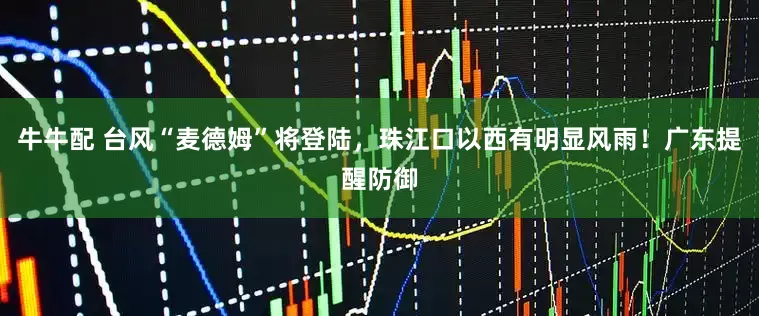 牛牛配 台风“麦德姆”将登陆，珠江口以西有明显风雨！广东提醒防御