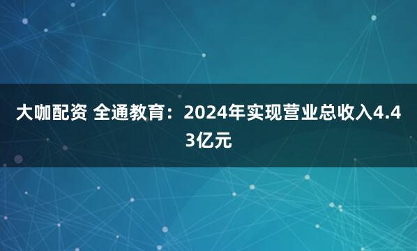 大咖配资 全通教育：2024年实现营业总收入4.43亿元