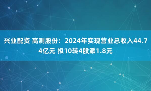 兴业配资 高测股份：2024年实现营业总收入44.74亿元 拟10转4股派1.8元