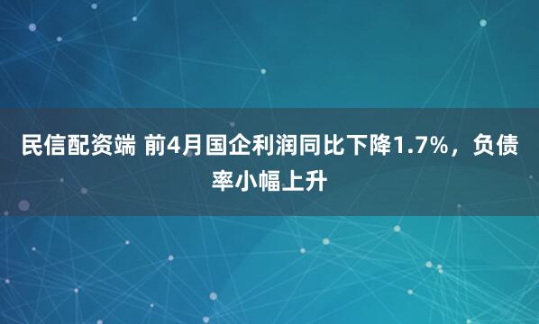 民信配资端 前4月国企利润同比下降1.7%，负债率小幅上升